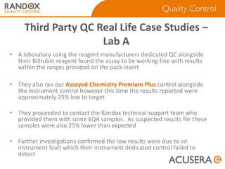 Third Party QC Real Life Case Studies –
Lab A
• A laboratory using the reagent manufacturers dedicated QC alongside
their Bilirubin reagent found the assay to be working fine with results
within the ranges provided on the pack insert
• They also ran our Assayed Chemistry Premium Plus control alongside
the instrument control however this time the results reported were
approximately 25% low to target
• They proceeded to contact the Randox technical support team who
provided them with some EQA samples. As suspected results for these
samples were also 25% lower than expected
• Further investigations confirmed the low results were due to an
instrument fault which their instrument dedicated control failed to
detect

 