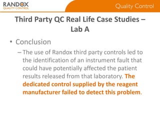 Third Party QC Real Life Case Studies –
Lab A
• Conclusion
– The use of Randox third party controls led to
the identification of an instrument fault that
could have potentially affected the patient
results released from that laboratory. The
dedicated control supplied by the reagent
manufacturer failed to detect this problem.

 