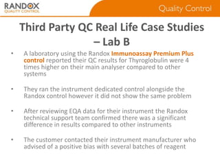 Third Party QC Real Life Case Studies
– Lab B
•

A laboratory using the Randox Immunoassay Premium Plus
control reported their QC results for Thyroglobulin were 4
times higher on their main analyser compared to other
systems

•

They ran the instrument dedicated control alongside the
Randox control however it did not show the same problem

•

After reviewing EQA data for their instrument the Randox
technical support team confirmed there was a significant
difference in results compared to other instruments

•

The customer contacted their instrument manufacturer who
advised of a positive bias with several batches of reagent

 