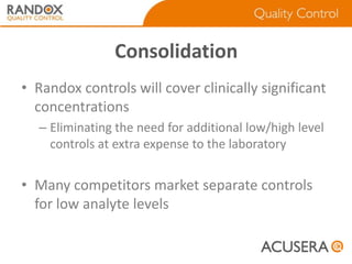 Consolidation
• Randox controls will cover clinically significant
concentrations
– Eliminating the need for additional low/high level
controls at extra expense to the laboratory

• Many competitors market separate controls
for low analyte levels

 