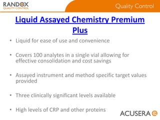Liquid Assayed Chemistry Premium
Plus
• Liquid for ease of use and convenience
• Covers 100 analytes in a single vial allowing for
effective consolidation and cost savings
• Assayed instrument and method specific target values
provided

• Three clinically significant levels available
• High levels of CRP and other proteins

 