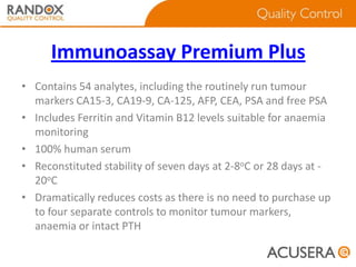 Immunoassay Premium Plus
• Contains 54 analytes, including the routinely run tumour
markers CA15-3, CA19-9, CA-125, AFP, CEA, PSA and free PSA
• Includes Ferritin and Vitamin B12 levels suitable for anaemia
monitoring
• 100% human serum
• Reconstituted stability of seven days at 2-8oC or 28 days at 20oC
• Dramatically reduces costs as there is no need to purchase up
to four separate controls to monitor tumour markers,
anaemia or intact PTH

 
