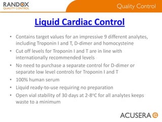 Liquid Cardiac Control
• Contains target values for an impressive 9 different analytes,
including Troponin I and T, D-dimer and homocysteine
• Cut off levels for Troponin I and T are in line with
internationally recommended levels
• No need to purchase a separate control for D-dimer or
separate low level controls for Troponin I and T
• 100% human serum
• Liquid ready-to-use requiring no preparation
• Open vial stability of 30 days at 2-8oC for all analytes keeps
waste to a minimum

 