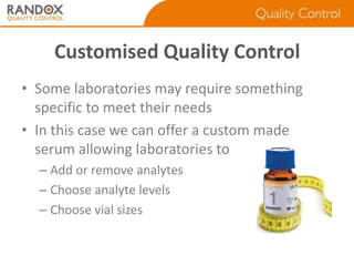 Customised Quality Control
• Some laboratories may require something
specific to meet their needs
• In this case we can offer a custom made
serum allowing laboratories to
– Add or remove analytes
– Choose analyte levels
– Choose vial sizes

 