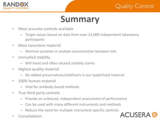 Summary
•

Most accurate controls available
– Target values based on data from over 23,000 independent laboratory
participants

•

Most consistent material
– Minimal variation in analyte concentration between lots

•

Unrivalled stability
– Will meet and often exceed stability claims

•

Highest quality material
– No added preservatives/stabilisers in our lyophilised material

•

100% human material
– Vital for antibody based methods

•

True third party controls
– Provide an unbiased, independent assessment of performance
– Can be used with many different instruments and methods
– Reduce the need for multiple instrument specific controls

•

Consolidation

 