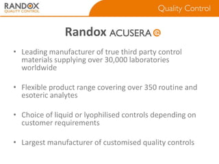 Randox cusera
• Leading manufacturer of true third party control
materials supplying over 30,000 laboratories
worldwide
• Flexible product range covering over 350 routine and
esoteric analytes
• Choice of liquid or lyophilised controls depending on
customer requirements
• Largest manufacturer of customised quality controls

 