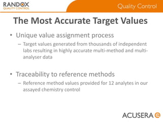 The Most Accurate Target Values
• Unique value assignment process
– Target values generated from thousands of independent
labs resulting in highly accurate multi-method and multianalyser data

• Traceability to reference methods
– Reference method values provided for 12 analytes in our
assayed chemistry control

 