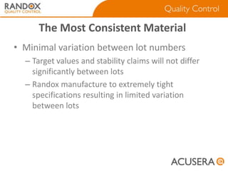 The Most Consistent Material
• Minimal variation between lot numbers
– Target values and stability claims will not differ
significantly between lots
– Randox manufacture to extremely tight
specifications resulting in limited variation
between lots

 