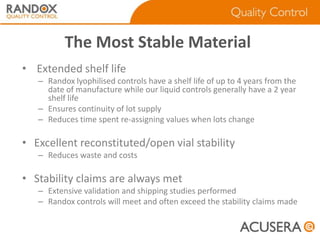 The Most Stable Material
• Extended shelf life
– Randox lyophilised controls have a shelf life of up to 4 years from the
date of manufacture while our liquid controls generally have a 2 year
shelf life
– Ensures continuity of lot supply
– Reduces time spent re-assigning values when lots change

• Excellent reconstituted/open vial stability
– Reduces waste and costs

• Stability claims are always met
– Extensive validation and shipping studies performed
– Randox controls will meet and often exceed the stability claims made

 