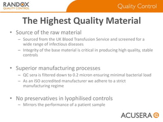 The Highest Quality Material
• Source of the raw material
– Sourced from the UK Blood Transfusion Service and screened for a
wide range of infectious diseases
– Integrity of the base material is critical in producing high quality, stable
controls

• Superior manufacturing processes
– QC sera is filtered down to 0.2 micron ensuring minimal bacterial load
– As an ISO accredited manufacturer we adhere to a strict
manufacturing regime

• No preservatives in lyophilised controls
– Mirrors the performance of a patient sample

 
