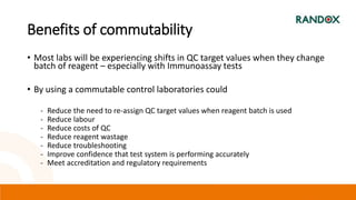 Benefits of commutability
• Most labs will be experiencing shifts in QC target values when they change
batch of reagent – especially with Immunoassay tests
• By using a commutable control laboratories could
- Reduce the need to re-assign QC target values when reagent batch is used
- Reduce labour
- Reduce costs of QC
- Reduce reagent wastage
- Reduce troubleshooting
- Improve confidence that test system is performing accurately
- Meet accreditation and regulatory requirements
 