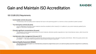 Gain and Maintain ISO Accreditation
ISO 15189:2012 Requirements
• Commutable controls (Acusera)
― “The laboratory shall use quality control materials that react to the examining system in a manner as close as possible to patient samples”
• True third party controls (Acusera)
― “Use of independent third party control materials should be considered, either instead of, or in addition to, any control materials supplied by the
reagent or instrument manufacturer”
• Clinically significant concentrations (Acusera)
― “The laboratory should choose concentrations of control materials, wherever possible, especially at or near clinical decision values , which ensure the
validity of decisions made”
• Interlaboratory data management (Acusera 24.7)
― “The laboratory shall have a procedure to prevent the release of patient results in the event of quality control failure. When the quality control rules
are violated ………the results shall be rejected and relevant patient samples re-examined”
• External Quality Assessment (RIQAS)
― “The laboratory shall participate in an interlaboratory comparison programme(s) (such as an external quality assessment programme or proficiency
testing programme)”
 