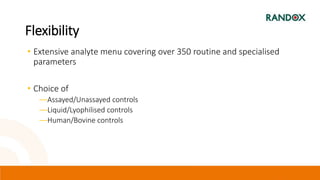 Flexibility
• Extensive analyte menu covering over 350 routine and specialised
parameters
• Choice of
―Assayed/Unassayed controls
―Liquid/Lyophilised controls
―Human/Bovine controls
 