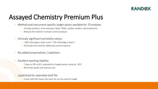 Assayed Chemistry Premium Plus
• Method and instrument specific target values available for 70 analytes
― Includes proteins, immunoassays, lipids, TDMs, cardiac markers, electrophoresis
― Reduces the need for multiple control products
• Clinically significant osmolality values
― ~300 mOsm/kg in level 2 and ~ 370 mOSm/kg in level 3
― Eliminates the need for additional control material
• No added preservatives / stabilisers
• Excellent working stability
― 7 days at 2oC to 8oC, extended to 4 weeks when stored at -20oC
― Minimises waste and reduces cost
• Lyophilised for extended shelf life
― 4 year shelf life means the same lot can be used for longer
 