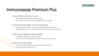 Immunoassay Premium Plus
• Unique 100% human serum matrix
― The material behaves just like a sample patient
― No need to re-assign QC values when reagent batch is changed
• Instrument specific target values for 54 analytes
― Including Tumour Markers, Hormones, Therapeutic Drugs and Vitamin D
― Significantly reduces the number of individual immunoassay controls required
• Three clinically significant levels available
― Low levels of TSH, Ferritin and Vitamin B12
― No need to purchase an additional low level control at extra expense
• Excellent working stability
― 7 days at 2oC to 8oC, extended to 4 weeks when stored at -20oC
― Minimises waste and reduces cost
 