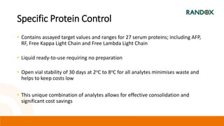 Specific Protein Control
• Contains assayed target values and ranges for 27 serum proteins; including AFP,
RF, Free Kappa Light Chain and Free Lambda Light Chain
• Liquid ready-to-use requiring no preparation
• Open vial stability of 30 days at 2oC to 8oC for all analytes minimises waste and
helps to keep costs low
• This unique combination of analytes allows for effective consolidation and
significant cost savings
 
