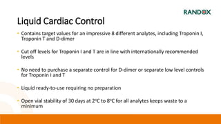 Liquid Cardiac Control
• Contains target values for an impressive 8 different analytes, including Troponin I,
Troponin T and D-dimer
• Cut off levels for Troponin I and T are in line with internationally recommended
levels
• No need to purchase a separate control for D-dimer or separate low level controls
for Troponin I and T
• Liquid ready-to-use requiring no preparation
• Open vial stability of 30 days at 2oC to 8oC for all analytes keeps waste to a
minimum
 