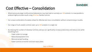 Cost Effective – Consolidation
• Where previously large multifunctional laboratories may have had to routinely run >30 controls it is now possible to
produce highly accurate results using 10 or less Randox controls
• Our unique combination of analytes allows for effective test menu consolidation without compromising on quality
• Our range of multi-analyte controls cover up to 100 analytes in a single vial
• By reducing the number of individual controls used you can significantly increase productivity and reduce costs while
benefiting from:
― Fewer orders to manage
― Reduced preparation time
― Minimal sample handling
― Fewer controls to monitor and track expiry dates
Less is More!
 