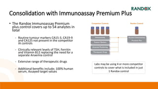 Consolidation with Immunoassay Premium Plus
• The Randox Immunoassay Premium
plus control covers up to 54 analytes in
total
- Routine tumour markers CA15-3, CA19-9
and CA125 not present in the competitor
IA controls
- Clinically relevant levels of TSH, Ferritin
and Vitamin B12 replacing the need for a
separate Anaemia control
- Extensive range of therapeutic drugs
- Additional benefits include; 100% human
serum, Assayed target values
Labs may be using 4 or more competitor
controls to cover what is included in just
1 Randox control
 