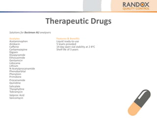 Therapeutic Drugs
Solutions for Beckman AU analysers
Analytes Features & Benefits
Acetaminophen Liquid ready-to-use
Amikacin 5 levels provided
Caffeine 14 day open vial stability at 2-8oC
Carbamazepine Shelf life of 3 years
Digoxin
Disopyramide
Ethosuximide
Gentamicin
Lidocaine
Lithium
N-Acetylprocainamide
Phenobarbital
Phenytoin
Primidone
Procainamide
Quinidine
Salicylate
Theophylline
Tobramycin
Valproic Acid
Vancomycin
 