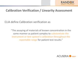 Calibration Verification / Linearity Assessment
CLIA define Calibration verification as
“The assaying of materials of known concentration in the
same manner as patient samples to substantiate the
instrument or test system’s calibration throughout the
reportable range for patient test results.”
 