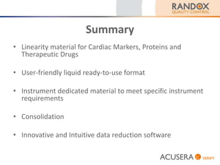 Summary
• Linearity material for Cardiac Markers, Proteins and
Therapeutic Drugs
• User-friendly liquid ready-to-use format
• Instrument dedicated material to meet specific instrument
requirements
• Consolidation
• Innovative and Intuitive data reduction software
 