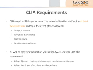 CLIA Requirements
• CLIA require all labs perform and document calibration verification at least
twice per year and/or in the event of the following:
– Change of reagents
– Instrument maintenance
– Poor QC results
– New instrument validation
• As well as assessing calibration verification twice per year CLIA also
recommend:
– At least 3 levels to challenge the instruments complete reportable range
– At least 2 replicates of each level must be performed
 