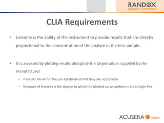 CLIA Requirements
• Linearity is the ability of the instrument to provide results that are directly
proportional to the concentration of the analyte in the test sample.
• It is assessed by plotting results alongside the target values supplied by the
manufacturer
– If results fall within the pre-established limit they are acceptable
– Measure of linearity is the degree to which the plotted curve conforms to a straight line
 