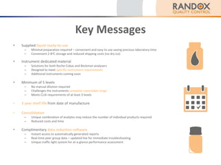 Key Messages
• Supplied liquid ready-to-use
– Minimal preparation required – convenient and easy to use saving precious laboratory time
– Convenient 2-8oC storage and reduced shipping costs (no dry ice)
• Instrument dedicated material
– Solutions for both Roche Cobas and Beckman analysers
– Designed to meet specific instrument requirements
– Additional instruments coming soon
• Minimum of 5 levels
– No manual dilution required
– Challenges the instruments complete reportable range
– Meets CLIA requirements of at least 3 levels
• 2 year shelf life from date of manufacture
• Consolidation
– Unique combination of analytes may reduce the number of individual products required
– Reduced costs and time
• Complimentary data reduction software
– Instant access to automatically generated reports
– Real-time peer group data – updated live for immediate troubleshooting
– Unique traffic light system for at-a-glance performance assessment
 