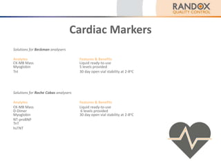 Cardiac Markers
Solutions for Beckman analysers
Analytes Features & Benefits
CK-MB Mass Liquid ready-to-use
Myoglobin 5 levels provided
TnI 30 day open vial stability at 2-8oC
Solutions for Roche Cobas analysers
Analytes Features & Benefits
CK-MB Mass Liquid ready-to-use
D-Dimer 6 levels provided
Myoglobin 30 day open vial stability at 2-8oC
NT-proBNP
TnT
hsTNT
 