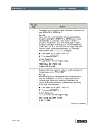 Programming the Cart                                            Modifying Cart Settings                49




                       (Contd)
                        Step                                     Action

                         13      If applicable, do you want to change cart’s type of eNarc access
                                 code (SPECIFIC or GENERAL)?
                                 Warning
                                 If your users have individual eNarc access codes and you
                                 change the setting from SPECIFIC to GENERAL, the users
                                 will not be able to access the eNarc drawers with their
                                 SPECIFIC eNarc access code. Conversely, if you want to
                                 change the cart’s type of eNarc access code from GENERAL
                                 to SPECIFIC, you must add new users and assign each user
                                 a specific eNarc access code before they can access the
                                 eNarc drawers. See Adding a User on page 57.
                                     If yes, press 2 (CHG) and 1 (ACCEPT).
                                     If no, press 1 (ACCEPT).
                                 System Response
                                 The LCD displays the following message:
                                 PERSONAL EDITING XX
                                 1-ACCEPT 2-CHG
                         14      Do you want to allow personal editing to enable cart users to
                                 change access codes (NO or YES)?
                                 Warning
                                 If a user with personal editing capabilities selects an access
                                 code that is already in use, the LCD displays a CODE IN
                                 USE message, which could potentially compromise the
                                 security of your medication cart. To eliminate this possibility,
                                 do not allow personal editing.
                                     If yes, press 2 (CHG) and 1 (ACCEPT).
                                     If no, press 1 (ACCEPT).
                                 System Response
                                 The LCD displays the following message:
                                 CHG CART MASTER CODE
                                 1-NO 2-CHG
                                                                                 (Continued on next page)




January 2004
 
