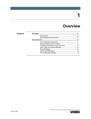 -1
                                                                                                                           1



                                                                                                                         1
                                                                                         Overview
          Contents   Overview ............................................................................................ 2
                                Introduction ...................................................................... 2
                                Documentation Conventions ............................................ 3
                     Cart Overview .................................................................................... 4
                                Cart Features/Components ............................................. 4
                                Keypad Buttons and Functions ........................................ 5
                                Connector Panel Parts and Functions ............................. 7
                                User Types and Responsibilities ..................................... 8
                                Override Rights ................................................................ 8
                                Terms and Definitions ...................................................... 9
                                Pre-Configured Settings .................................................. 10




January 2004
 