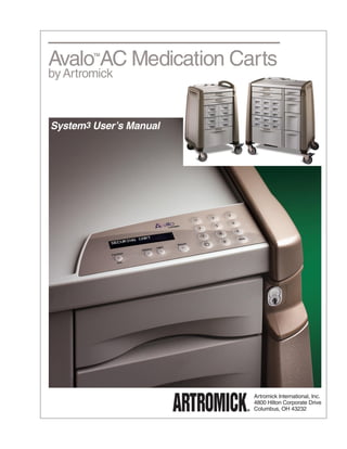 Avalo AC Medication Carts
        TM



by Artromick



System3 User’s Manual




                        Artromick International, Inc.
                        4800 Hilton Corporate Drive
                        Columbus, OH 43232
 