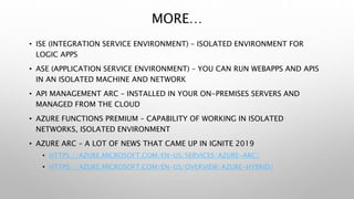 MORE…
• ISE (INTEGRATION SERVICE ENVIRONMENT) – ISOLATED ENVIRONMENT FOR
LOGIC APPS
• ASE (APPLICATION SERVICE ENVIRONMENT) – YOU CAN RUN WEBAPPS AND APIS
IN AN ISOLATED MACHINE AND NETWORK
• API MANAGEMENT ARC – INSTALLED IN YOUR ON-PREMISES SERVERS AND
MANAGED FROM THE CLOUD
• AZURE FUNCTIONS PREMIUM – CAPABILITY OF WORKING IN ISOLATED
NETWORKS, ISOLATED ENVIRONMENT
• AZURE ARC – A LOT OF NEWS THAT CAME UP IN IGNITE 2019
• HTTPS://AZURE.MICROSOFT.COM/EN-US/SERVICES/AZURE-ARC/
• HTTPS://AZURE.MICROSOFT.COM/EN-US/OVERVIEW/AZURE-HYBRID/
 