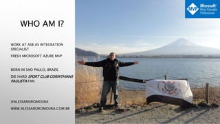 WHO AM I?
WORK AT ASB AS INTEGRATION
SPECIALIST
FRESH MICROSOFT AZURE MVP
BORN IN SAO PAULO, BRAZIL
DIE HARD SPORT CLUB CORINTHIANS
PAULISTA FAN
@ALESSANDROMOURA
WWW.ALESSANDROMOURA.COM.BR
 