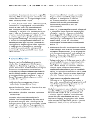 6	 ATL ANTIC COUNCIL
MANAGING DIFFERENCES ON EUROPEAN SECURITY IN 2015 US, RUSSIAN,AND EUROPEAN PERSPECTIVES
•	 Measures to avoid military escalation and limit the
danger of unintended incidents, urging restraint
throughout all military chains of command
and foreseeing a particular role for NATO in
communicating clear and unambiguous red
lines through a revamped deterrence and
reassurance policy
•	 Support for Ukraine to avoid an economic collapse and
a rupture of the Europe-Russia energy relationship,
offering (in a context of a durable ceasefire in East
Ukraine) a possible role for Russia in this economic
bailout, and promoting the mediating role of the EU,
notably through a trilateral process of consultations
between the EU, Ukraine, and Russia on the
implementation of Ukraine’s Association Agreement
with the EU
•	 Humanitarian assistance and reconstruction support
for war-damaged areas in Ukraine, notably through an
international donor conference for the reconstruction
of the Donbas region, potentially involving Russia and
drawing on the expertise of the OSCE and the United
Nations agencies in other conflict zones
•	 Dialogue on the future of the European security order,
where track 2 efforts would seem essential given the
diverging interests and interpretations of current
crisis between Western and Russian-led institutions.
European experts underlined the fundamental
opposition between those who insist on Russia back-
tracking as a pre-condition, and those prepared to look
at the failure of the European security order as it was
prior to the Ukraine crisis in order to move forward.
•	 Cooperation on selected global and regional
challenges, such as the Iranian nuclear program or
trans-border crime, while acknowledging that the spill
over effect of cooperation on global issues was not
likely to trigger cooperation in Europe
Finally, European experts acknowledged the productive
role of the OSCE in managing the Ukraine crisis, and
the potential to broaden its role to draw Russia into
a discussion regarding the future European security
architecture. They noted, however, that the OSCE role
in managing European security affairs cannot develop
at the expense of NATO and the EU and their respective
engagements in eastern Europe and Central Asia.
commitments. Russian experts developed a proposal for
reinforcing OSCE crisis management, conventional arms
control, and confidence and security-building measures
for the current situation in Ukraine.
In addition, Russian experts offered a different approach,
complementary to ongoing efforts toward institution
building, as these efforts may not deliver anytime
soon. Dismissing the wisdom of sanctions, “NATO
renaissance,” or any tit-for-tat or zero-sum approach to
security in Europe, Russian experts argued for a tight
network of international regimes around specific issues
(a functional approach) or specific interests, which
would provide for a less rigid and more open approach
to cooperation, avoiding linkages between issues and
stalling progress for political reasons. Ultimately, they
concluded on the need for dialogue and the importance
of track 2 activities to keep talking to one another
in search of compromises and to making tactical
concessions for strategic goals in full respect of each
others’ interests.
A European Perspective
European experts offered a balanced perspective
mindful of the diverging views within Europe vis-à-
vis Russia and the challenge of agreeing on a common
position. Their analysis rested on a realistic assumption
that, without a realignment of current diverging
interests and perceptions between Europe and Russia,
it will be difficult to make progress on the creation of
a common political, economic, and security space in
Europe. They suggested that realignment would be
needed in three key areas:
•	 addressing the growing value gap between
authoritarian Russia and liberal Europe
•	 reconciling diverging visions on the status of the post-
Soviet common neighborhood
•	 reviewing the rules of the game of the Euro-Atlantic
security order
Despite the magnitude of the challenge ahead,
European experts offered a plea for continued efforts
at cooperation is specific areas, recognizing that the
tendency was nonetheless moving toward a geo-political
struggle in the heart of Europe. They suggested a five-
element approach as a basis for renewed cooperation:
 