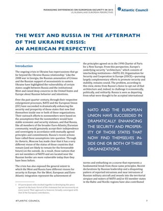 ATL ANTIC COUNCIL	 7
MANAGING DIFFERENCES ON EUROPEAN SECURITY IN 2015
US, RUSSIAN,AND EUROPEAN PERSPECTIVES
Introduction
The ongoing crisis in Ukraine has repercussions that go
far beyond the Ukraine-Russia relationship.1
Like the
2008 war in Georgia, the Russian annexation of Crimea
and the Russian support of secessionists in eastern
Ukraine have highlighted the vulnerability of certain
states caught between Russia and the institutional
West and raised deep concerns in the United States and
Europe about Russian behavior and intentions.
Over the past quarter century, through their respective
enlargement processes, NATO and the European Union
(EU) have succeeded in dramatically enhancing the
security and prosperity of those states that now find
themselves inside one or both of these organizations.
Their outreach efforts to nonmembers were based on
the assumptions that the nonmembers would have
stable economic and security statuses, and that Russia,
like all members of the broader Euro-Atlantic/Eurasian
community, would genuinely accept their independence
and sovereignty in accordance with mutually agreed
principles and commitments. Russia’s recent actions
have called these assumptions into question. Through
its rhetoric, Moscow has made clear that it has a very
different vision of the status of those countries that
remain (and are likely to remain for the foreseeable
future) on the outside. As a result, those nations that
are not members of NATO and are located near the
Russian border are more vulnerable today than they
have been before.
The crisis has also exposed the general extent to
which the West and Russia have different visions for
security in Europe. For the West, European and Euro-
Atlantic integration represent the achievement of
1	 US participants who worked together in developing this piece
agreed on the basic thrust of the statement but not necessarily on
every word. Their approach is, however, broadly convergent with
that of the European contributors.
the principles agreed on in the 1990 Charter of Paris
for a New Europe. From this perspective, Europe’s
underlying security “architecture,” which consists of
interlocking institutions—NATO, EU, Organization for
Security and Cooperation in Europe (OSCE)—pursuing
largely complementary efforts to promote security and
stability, remains sound. The problem, according to
this view, stems from Russia’s choice to opt out of that
architecture and, indeed, to challenge it economically,
politically, and militarily. Russia is seen as departing
from what were thought to be accepted international
norms and embarking on a course that represents a
fundamental break from those same principles. Recent
declarations by Russian leadership and a disquieting
pattern of reported intrusions and near intrusions of
Russian military aircraft and vessels into the territorial
airspace and waters of NATO and/or EU member states
in the Baltic and Nordic regions have also contributed
THE WEST AND RUSSIA IN THE AFTERMATH
OF THE UKRAINE CRISIS:
AN AMERICAN PERSPECTIVE
NATO AND THE EUROPEAN
UNION HAVE SUCCEEDED IN
DRAMATICALLY ENHANCING
THE SECURITY AND PROSPER-
ITY OF THOSE STATES THAT
NOW FIND THEMSELVES IN-
SIDE ONE OR BOTH OF THESE
ORGANIZATIONS.
 