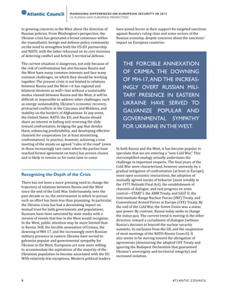 8	 ATL ANTIC COUNCIL
MANAGING DIFFERENCES ON EUROPEAN SECURITY IN 2015
US, RUSSIAN,AND EUROPEAN PERSPECTIVES
to growing concerns in the West about the direction of
Russian policies. From Washington’s perspective, the
Ukraine crisis has generated a broad consensus within
the transatlantic foreign and defense policy community
on the need to strengthen both the US-EU partnership
and NATO, with the latter refocused on its core missions
of deterring conflict and Article 5 territorial defense.
The current situation is dangerous, not only because of
the risk of confrontation but also because Russia and
the West have many common interests and face many
common challenges, on which they should be working
together. The present crisis is not limited to relations
between Russia and the West—it has regional and
bilateral elements as well—but without a sustainable
modus vivendi between Russia and the West, it will be
difficult or impossible to address other challenges, such
as energy sustainability, Ukraine’s economic recovery,
protracted conflicts in the Caucasus and Moldova, and
stability on the borders of Afghanistan. In any event,
the United States, NATO, the EU, and Russia should
share an interest in halting and reversing the slide
toward confrontation, bridging the gap that divides
them, enhancing predictability, and developing effective
channels for cooperation (or at least minimizing
confrontation). In practice, however, achieving a true
meeting of the minds on agreed “rules of the road” (even
in those increasingly rare cases where the parties have
reached formal agreement on texts) has proven elusive
and is likely to remain so for some time to come.
Recognizing the Depth of the Crisis
There has not been a more pressing need to change the
trajectory of relations between Russia and the West
since the end of the Cold War. Unfortunately, over the
past decade or so, the environment in which to pursue
such an effort has been less than promising. In particular,
the Ukraine crisis has had a devastating impact on
mutual trust for both governments and populations.
Russians have been saturated by state media with a
version of events that few in the West would recognize.
In the West, public attention may be more limited than
in Russia. Still, the forcible annexation of Crimea, the
downing of MH-17, and the increasingly overt Russian
military presence in eastern Ukraine have served to
galvanize popular and governmental sympathy for
Ukraine in the West. Europeans are now more willing
to accommodate the aspirations of the majority of the
Ukrainian population to become associated with the EU.
With relatively few exceptions, Western political leaders
have joined forces in their support for targeted sanctions
against Russia’s ruling class and some sectors of the
Russian economy, despite concerns about the sanctions’
impact on European countries.
In both Russia and the West, it has become popular to
speculate that we are entering a “new Cold War.” This
oversimplified analogy actually understates the
challenge in important respects. The final years of the
Cold War were characterized, however unevenly, by a
gradual mitigation of confrontation (at least in Europe),
more open economic interactions, the adoption of
mutually agreed norms of behavior (most notably in
the 1975 Helsinki Final Act), the establishment of
channels of dialogue, and real progress on arms
control—START I, the ABM Treaty, and SALT II, the
Intermediate-Range Nuclear Forces (INF) Treaty, and
Conventional Armed Forces in Europe (CFE) Treaty. By
the end of the Cold War, the Soviet Union was a status
quo power. By contrast, Russia today seeks to change
the status quo. The current trend is moving in the other
direction, toward a curtailment of dialogue (witness
Russia’s decision to boycott the nuclear security
summits, its exclusion from the G8, and the suspension
of most meetings of the NATO-Russia Council). It
also seems to be moving toward the abrogation of
agreements (denouncing the adapted CFE Treaty and
ignoring the Budapest Declaration that guaranteed
Ukraine’s sovereignty and territorial integrity) and
increased isolation.
THE FORCIBLE ANNEXATION
OF CRIMEA, THE DOWNING
OF MH-17,AND THE INCREAS-
INGLY OVERT RUSSIAN MILI-
TARY PRESENCE IN EASTERN
UKRAINE HAVE SERVED TO
GALVANIZE POPULAR AND
GOVERNMENTAL SYMPATHY
FOR UKRAINE IN THE WEST.
 
