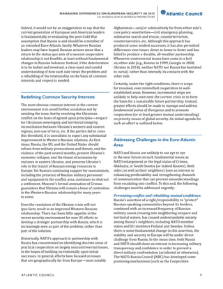 ATL ANTIC COUNCIL	 9
MANAGING DIFFERENCES ON EUROPEAN SECURITY IN 2015
US, RUSSIAN,AND EUROPEAN PERSPECTIVES
Indeed, it would not be an exaggeration to say that the
current generation of European and American leaders
is fundamentally re-evaluating the post-Cold War
assumption that Russia is and should be a member of
an extended Euro-Atlantic family. Whatever Russian
leaders may have hoped, Russian actions mean that a
return to the status quo ante of a nascent cooperative
relationship is not feasible, at least without fundamental
changes in Russian behavior. Instead, if the deterioration
is to be halted and reversed, a clear-eyed and candid
understanding of how each side views the problem and
a rebuilding of the relationship on the basis of common
interests and respect is needed.
Redefining Common Security Interests
The most obvious common interest in the current
environment is to avoid further escalation not by
avoiding the issue, but by resolving the Ukrainian
conflict on the basis of agreed upon principles—respect
for Ukrainian sovereignty and territorial integrity,
reconciliation between Ukraine’s western and eastern
regions, non-use of force, etc. If the parties fail to cross
this threshold, it is unrealistic to expect any substantial
improvement in Western-Russian relations. As first
steps, Russia, the EU, and the United States should
refrain from military provocations and threats, end the
violence of the past several months, prevent Ukraine’s
economic collapse, end the threat of secession by
enclaves in eastern Ukraine, and preserve Ukraine’s
role in the transit of Russian energy resources to
Europe. Yet Russia’s continuing support for secessionists,
including the presence of Russian military personnel
and equipment in the conflict area, continues to obstruct
a settlement. Moscow’s formal annexation of Crimea
guarantees that Ukraine will remain a bone of contention
in the Western-Russian relationship for many years
to come.
Even the resolution of the Ukraine crisis will not
ipso facto result in an improved Western-Russian
relationship. There has been little appetite in the
recent security environment for new US efforts to
develop a stronger partnership with Russia, which is
increasingly seen as part of the problem, rather than
part of the solution.
Historically, NATO’s approach to partnership with
Russia has concentrated on identifying discrete areas of
practical cooperation on largely noncontroversial issues,
in the hopes of building incrementally upon initial
successes. In general, efforts have focused on issues
that are geographically far from Europe—most notably
Afghanistan—and/or substantively far from either side’s
core policy sensitivities—civil emergency planning,
submarine search and rescue, counterterrorism,
counternarcotics, etc. Although this approach has
produced some modest successes, it has also permitted
differences over issues closer to home to fester and has
failed to produce a durable, all-weather partnership.
Whenever controversial issues have come to a boil
on either side (e.g., Kosovo in 1999, Georgia in 2008,
Ukraine in 2014), neither NATO nor Russia has hesitated
to curtail, rather than intensify, its contacts with the
other side.
Certainly, under the right conditions, there is scope
for resumed, even intensified cooperation in well-
established areas. However, incremental steps are
unlikely to help overcome the current crisis or to form
the basis for a sustainable future partnership. Instead,
greater efforts should be made to manage and address
fundamental points of divergence and to promote
cooperation (or at least greater mutual understanding)
on priority issues of global security. An initial agenda for
such an effort is outlined below.
Addressing Challenges in the Euro-Atlantic
Area
NATO and Russia are unlikely to see eye to eye
in the near future on such fundamental issues as
NATO enlargement or the legal status of Crimea,
Abkhazia, or South Ossetia (or indeed Kosovo). Both
sides (as well as their neighbors) have an interest in
enhancing predictability and strengthening channels
of communication that can prevent misunderstandings
from escalating into conflict. To this end, the following
challenges must be addressed urgently:
Preventing conflict and rebuilding mutual confidence.
Russia’s assertion of a right/responsibility to “protect”
Russian-speaking communities beyond its borders,
combined with an increased frequency of Russian
military assets crossing into neighboring airspace and
territorial waters, has caused understandable anxiety
among Russia’s neighbors, including NATO member
states and EU members Finland and Sweden. Unless
there is some fundamental change in this assertion, the
stability and security in Europe will be under direct
challenge from Russia. In the mean time, both Russia
and NATO should share an interest in increasing military
transparency and confidence in order to prevent a
direct military confrontation (accidental or otherwise).
The NATO-Russia Council (NRC) has developed some
promising mechanisms (such as the Cooperative
 