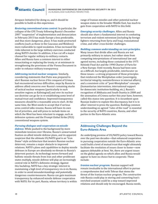 10	 ATL ANTIC COUNCIL
MANAGING DIFFERENCES ON EUROPEAN SECURITY IN 2015
US, RUSSIAN,AND EUROPEAN PERSPECTIVES
Airspace Initiative) for doing so, and it should be
possible to build on this experience.
Restoring conventional arms control. In particular, the
collapse of the CFE Treaty following Russia’s December
2007 “suspension” of implementation and denunciation
in February 2015 has made Europe a less predictable,
and thus more dangerous, place. It has made protracted
conflicts (such as those in the Caucasus and Moldova)
more vulnerable to rapid escalation. It has increased the
risks inherent in the large military exercises conducted
along NATO’s border. In addition, it has cut off a major
channel for regular military-to-military contacts.
Allies and Russia have a common interest in either
resuscitating or replacing the treaty, or at minimum in
strengthening the provisions of the Vienna Document in
order to enhance military transparency.
Addressing tactical nuclear weapons. Similarly,
considering statements that Putin was prepared to
alert Russian nuclear forces if his conquest of Crimea
had encountered serious difficulties, steps by Russia to
address allied concerns over Russia’s remaining stocks
of tactical nuclear weapons (particularly in such
sensitive regions as Kaliningrad) and over its nuclear
use doctrine can go far in re-establishing some level of
mutual trust and confidence. Improved transparency
measures should be a reasonable area to start. At the
same time, the West needs to accept that if serious
arms control talks resume, Russia will have its own
list of priorities, and will press to include items on
which the West has been reluctant to engage, such as
defensive systems and the Prompt Global Strike (PGS)
conventional weapons system.
Pursuing dialogue and cooperation on missile
defense. While pushed to the background by more
immediate tensions over Ukraine, Russia’s unwarranted
fixation on allied missile defense plans, and its apparent
suspicion that the ultimate US/NATO goal is an “Iron
Dome”-style architecture that neuters Russian nuclear
deterrent, remains a major obstacle to improved
relations. NATO’s plans and capabilities to deploy missile
defenses in Europe are absolutely no threats to Russia’s
deterrent posture. As technology moves forward and
ballistic missile threats from Iran and other proliferant
states multiply, missile defense will play an increasingly
central role in NATO’s defensive strategy. Against
this backdrop, NATO has a key strategic interest in
maintaining a high level of transparency vis-à-vis Russia,
in order to avoid misunderstandings and potentially
dangerous countermeasures. Russia can gain maximum
transparency by enhanced missile defense cooperation
with NATO. For its part, Russia, whose territory is within
range of Iranian missiles and other potential nuclear
weapon states in the broader Middle East, has much to
gain from cooperation with NATO in this field.
Emerging security challenges. Allies and Russia
should also share a fundamental interest in combating
terrorism and violent extremism (including by foreign
fighters returning from Syria and Iraq), transnational
crime, and other cross-border challenges.
Building common understanding on core principles.
Many issues that divide allies and Russia are not
primarily military in nature, but rather stem from
competing interpretations of international law and
agreed norms, including those contained in the 1975
Helsinki Final Act and the 1990 Charter of Paris for
a New Europe. Until recently, Russia had been seen
as a difficult, but largely predictable, interlocutor on
these issues—a strong proponent of those principles
that reinforced the Westphalian order (sovereignty,
territorial integrity, noninterference in internal affairs),
and a consistent critic of “post-Westphalian” concepts
(humanitarian intervention, international support
for democratic institution-building, etc.). Russia’s
recognition of Abkhazia and South Ossetia in 2008 and
the annexation of Crimea earlier this year have, however,
called this stance into question. It is incumbent upon
Russian leaders to explain this discrepancy, but it is in
allies’ interest to press the question. Building common
understanding on agreed “rules of the road” is essential
to the security of NATO countries, Russia, and other
parties in the Euro-Atlantic area.
Addressing Challenges Beyond the
Euro-Atlantic Area
An underlying premise of US/NATO policy toward Russia
over the past two decades—that enhanced cooperation
in pursuing cooperation outside the Euro-Atlantic area
could build a level of mutual trust that might ultimately
facilitate the resolution of issues closer to home—now
appears debatable at best. Yet, there are urgent issues
on the global agenda on which allies and Russia would
appear to have no choice but to cooperate. These
include:
Iranian nuclear program. Russian support will
remain invaluable to the international effort to pursue
a comprehensive deal with Tehran that stems the
threat of the Iranian nuclear program. The constructive
role Russia could play in storing and converting Iran’s
enriched uranium could be a step toward improved
relations and should only be encouraged. Russia needs,
 