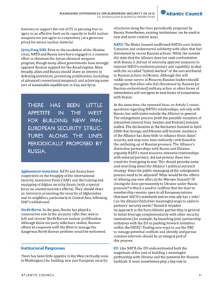 ATL ANTIC COUNCIL	 11
MANAGING DIFFERENCES ON EUROPEAN SECURITY IN 2015
US, RUSSIAN,AND EUROPEAN PERSPECTIVES
however, to support the rest of P5 in pressing Iran to
agree to an effective limit on its capacity to build nuclear
weapons not just agree to a repository (at a generous
price) for excess nuclear material.
Syria/Iraq/ISIS. Prior to the escalation of the Ukraine
crisis, NATO and Russia have been engaged in a common
effort to eliminate the Syrian chemical weapons
program, though many allied governments have strongly
opposed Russian support for the Assad regime. More
broadly, allies and Russia should share an interest in
defeating extremism, preventing proliferation (including
of advanced conventional weapons), and achieving some
sort of sustainable equilibrium in Iraq and Syria.
Afghanistan transition. NATO and Russia have
cooperated on the resupply of the International
Security Assistance Force (ISAF) and the training and
equipping of Afghan security forces (with a special
focus on counternarcotics efforts). They should share
an interest in promoting the security of Afghanistan
and its neighbors, particularly in Central Asia, following
ISAF’s withdrawal.
North Korea. In the past, Russia has played a
constructive role in the six-party talks that seek to
halt and reverse North Korean nuclear proliferation.
Although those six-party talks have stalled, Russian
efforts to cooperate with the West to manage the
dangerous North Korean problem would be welcomed.
Institutional Responses
There has been little appetite in the West (virtually none
in Washington) for building new pan-European security
structures along the lines periodically proposed by
Russia. Nonetheless, existing institutions can be used in
new and more creative ways.
NATO. The Wales Summit reaffirmed NATO’s core Article
5 mission and underscored solidarity with allies that feel
threatened by recent Russian actions. While the summit
did state that the Alliance does not seek confrontation
with Russia, it did out of necessity approve measures to
improve NATO’s readiness posture and capability to deal
with the so-called “hybrid warfare” of the sort attributed
to Russian actions in Ukraine. Although this will
rankle some nerves in Moscow, Russian leaders should
recognize that allies who feel threatened by Russian (or
Russian-orchestrated) military action or other forms of
intimidation will not agree to new forms of cooperation
with Russia.
At the same time, the renewed focus on Article 5 raises
questions regarding NATO’s relationships, not only with
Russia, but with states outside the Alliance in general.
The enlargement process (with the possible exception of
intensified interest from Sweden and Finland) remains
stalled. The declaration at the Bucharest Summit in April
2008 that Georgia and Ukraine will become members
of the Alliance has done little to enhance those states’
security, and may even have indirectly contributed to
the ratcheting up of Russian pressure. The Alliance’s
distinctive partnerships with Russia and Ukraine,
arguably NATO’s most resource-intensive relationships
with external partners, did not prevent these two
countries from going to war. This should provoke some
soul searching about the Alliance’s political outreach
strategy: Does the public messaging of the enlargement
process need to be adjusted? What would be the effects
of refusing any new allies at the Warsaw Summit? Of
closing the door permanently to Ukraine under Russia
pressure? Is there a need to reaffirm that the door to
membership remains open to all European nations
that meet NATO’s standards and no non-ally has a veto?
Can the Alliance find other meaningful ways to address
partners’ security needs? Should it broaden
its approach to the Euro-Atlantic partnership in general
to better leverage complementarity with other security
institutions (for example, by launching joint partnership
initiatives with the EU or pushing forward initiatives
within the OSCE)? Finding new ways to use the NRC
to manage potential conflicts and identify and pursue
common interests should be an integral part of
this process.
EU. Like NATO, the EU underestimated both the
magnitude of the task of building a meaningful
partnership with Ukraine and the potential for Russian
backlash. It must nonetheless play a key role in
THERE HAS BEEN LITTLE
APPETITE IN THE WEST
FOR BUILDING NEW PAN-
EUROPEAN SECURITY STRUC-
TURES ALONG THE LINES
PERIODICALLY PROPOSED BY
RUSSIA.
 