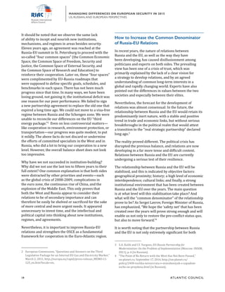14	 ATL ANTIC COUNCIL
MANAGING DIFFERENCES ON EUROPEAN SECURITY IN 2015
US, RUSSIAN,AND EUROPEAN PERSPECTIVES
How to Increase the Common Denominator
of Russia-EU Relations
In recent years, the nature of relations between
Russia and the EU, as well as the way they have
been developing, has caused disillusionment among
politicians and experts on both sides. The prevailing
view has been one of a crisis of trust, which was
primarily explained by the lack of a clear vision for
a strategy to develop relations, and by an agreed
understanding of common long-term interests in a
global and rapidly changing world. Experts have also
pointed out the differences in values between the two
societies and especially between their elites.
Nevertheless, the forecast for the development of
relations was almost consensual: In the future, the
relationship between Russia and the EU would retain its
predominantly inert nature, with a stable and positive
trend in trade and economic links, but without serious
breakthroughs in the political realm that would attest
a transition to the “real strategic partnership” declared
long ago.3
The reality proved different. The political crisis has
disrupted the previous balance, and relations are now
developing in a far more tense and difficult context.
Relations between Russia and the EU are currently
undergoing a serious test of their resilience.
The relationship between Russia and the EU will be
stabilized, and this is indicated by objective factors:
geographical proximity; history; a high level of economic
interdependence; cultural links; and finally, a strong
institutional environment that has been created between
Russia and the EU over the years. The main question
is at what level will this stabilization take place? And
what will the “common denominator” of the relationship
prove to be? As Sergei Lavrov, Foreign Minister of Russia,
has emphasized, “We hope the ‘safety net’ that has been
created over the years will prove strong enough and will
enable us not only to restore the pre-conflict status quo,
but also to move forward.”4
It is worth noting that the partnership between Russia
and the EU is not only extremely significant for both
3	 S.A. Kulik and I.Y. Yurgens, EU-Russia Partnership for
Modernization: On the Problem of Implementation (Moscow: INSOR,
2011), p. 6 (in Russian).
4	 “The Point of No Return with the West Has Not Been Passed,”
on-planet.ru, September 17, 2014, http://on-planet.ru/
policy/2400-tochka-nevozvrata-v-otnosheniyah-s-zapadom-
esche-ne-proydena.html (in Russian).
It should be noted that we observe the same lack
of ability to incept and nourish new institutions,
mechanisms, and regimes in areas besides security.
Eleven years ago, an agreement was reached at the
Russia-EU summit in St. Petersburg to proceed with the
so-called “four common spaces” (the Common Economic
Space, the Common Space of Freedom, Security and
Justice, the Common Space of External Security, and
the Common Space of Research and Education) to
reinforce their cooperation. Later on, these “four spaces”
were complimented by EU-Russia roadmaps that
were supposed to define specific goals, schedules, and
benchmarks in each space. There has not been much
progress since that time. In many ways, we have been
losing ground, not gaining it; the institutional deficit was
one reason for our poor performance. We failed to sign
a new partnership agreement to replace the old one that
expired a long time ago. We could not move to a visa-free
regime between Russia and the Schengen zone. We were
unable to reconcile our differences on the EU “third
energy package.”2
Even on less controversial matters—
like cooperation in research, environment protection, or
transportation—our progress was quite modest, to put
it mildly. The above facts do not discard or undermine
the efforts of committed specialists in the West and in
Russia, who did a lot to bring our cooperation to a new
level. However, the overall balance sheet does not look
too impressive.
Why have we not succeeded in institution-building?
Why did we not use the last ten to fifteen years to their
full extent? One common explanation is that both sides
were distracted by other priorities and events—such
as the global crisis of 2008-2009, complications in
the euro zone, the continuous rise of China, and the
explosion of the Middle East. This only proves that
both the West and Russia appear to consider their
relations to be of secondary importance and can
therefore be easily be shelved or sacrificed for the sake
of more central and more urgent needs. It appeared
unnecessary to invest time, and the intellectual and
political capital into thinking about new institutions,
regimes, and agreements.
Nevertheless, it is important to improve Russia-EU
relations and strengthen the OSCE as a fundamental
framework for cooperation in the Euro-Atlantic region.
2	 European Commission, “Questions and Answers on the Third
Legislative Package for an Internal EU Gas and Electricity Market,”
March 2, 2011, http://europa.eu/rapid/press-release_MEMO-11-
125_en.htm?locale=en.
 