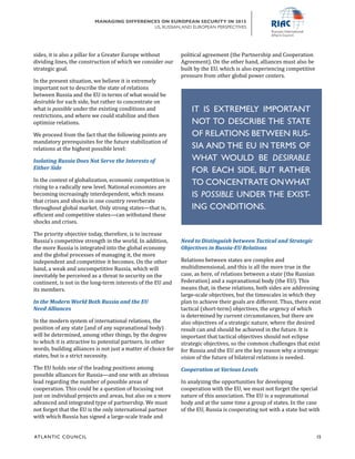 ATL ANTIC COUNCIL	 15
MANAGING DIFFERENCES ON EUROPEAN SECURITY IN 2015
US, RUSSIAN,AND EUROPEAN PERSPECTIVES
political agreement (the Partnership and Cooperation
Agreement). On the other hand, alliances must also be
built by the EU, which is also experiencing competitive
pressure from other global power centers.
Need to Distinguish between Tactical and Strategic
Objectives in Russia-EU Relations
Relations between states are complex and
multidimensional, and this is all the more true in the
case, as here, of relations between a state (the Russian
Federation) and a supranational body (the EU). This
means that, in these relations, both sides are addressing
large-scale objectives, but the timescales in which they
plan to achieve their goals are different. Thus, there exist
tactical (short-term) objectives, the urgency of which
is determined by current circumstances, but there are
also objectives of a strategic nature, where the desired
result can and should be achieved in the future. It is
important that tactical objectives should not eclipse
strategic objectives, so the common challenges that exist
for Russia and the EU are the key reason why a strategic
vision of the future of bilateral relations is needed.
Cooperation at Various Levels
In analyzing the opportunities for developing
cooperation with the EU, we must not forget the special
nature of this association. The EU is a supranational
body and at the same time a group of states. In the case
of the EU, Russia is cooperating not with a state but with
sides, it is also a pillar for a Greater Europe without
dividing lines, the construction of which we consider our
strategic goal.
In the present situation, we believe it is extremely
important not to describe the state of relations
between Russia and the EU in terms of what would be
desirable for each side, but rather to concentrate on
what is possible under the existing conditions and
restrictions, and where we could stabilize and then
optimize relations.
We proceed from the fact that the following points are
mandatory prerequisites for the future stabilization of
relations at the highest possible level:
Isolating Russia Does Not Serve the Interests of
Either Side
In the context of globalization, economic competition is
rising to a radically new level. National economies are
becoming increasingly interdependent, which means
that crises and shocks in one country reverberate
throughout global market. Only strong states—that is,
efficient and competitive states—can withstand these
shocks and crises.
The priority objective today, therefore, is to increase
Russia’s competitive strength in the world. In addition,
the more Russia is integrated into the global economy
and the global processes of managing it, the more
independent and competitive it becomes. On the other
hand, a weak and uncompetitive Russia, which will
inevitably be perceived as a threat to security on the
continent, is not in the long-term interests of the EU and
its members.
In the Modern World Both Russia and the EU
Need Alliances
In the modern system of international relations, the
position of any state (and of any supranational body)
will be determined, among other things, by the degree
to which it is attractive to potential partners. In other
words, building alliances is not just a matter of choice for
states, but is a strict necessity.
The EU holds one of the leading positions among
possible alliances for Russia—and one with an obvious
lead regarding the number of possible areas of
cooperation. This could be a question of focusing not
just on individual projects and areas, but also on a more
advanced and integrated type of partnership. We must
not forget that the EU is the only international partner
with which Russia has signed a large-scale trade and
IT IS EXTREMELY IMPORTANT
NOT TO DESCRIBE THE STATE
OF RELATIONS BETWEEN RUS-
SIA AND THE EU IN TERMS OF
WHAT WOULD BE DESIRABLE
FOR EACH SIDE, BUT RATHER
TO CONCENTRATE ONWHAT
IS POSSIBLE UNDER THE EXIST-
ING CONDITIONS.
 