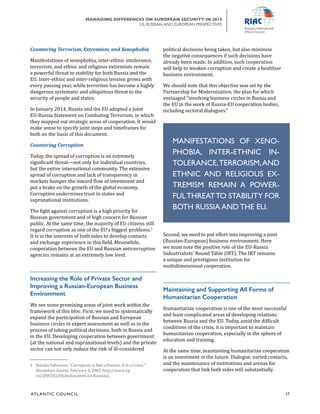 ATL ANTIC COUNCIL	 17
MANAGING DIFFERENCES ON EUROPEAN SECURITY IN 2015
US, RUSSIAN,AND EUROPEAN PERSPECTIVES
political decisions being taken, but also minimize
the negative consequences if such decisions have
already been made. In addition, such cooperation
will help to weaken corruption and create a healthier
business environment.
We should note that this objective was set by the
Partnership for Modernization, the plan for which
envisaged “involving business circles in Russia and
the EU in the work of Russia-EU cooperation bodies,
including sectoral dialogues.”
Second, we need to put effort into improving a joint
(Russian-European) business environment. Here
we must note the positive role of the EU-Russia
Industrialists’ Round Table (IRT). The IRT remains
a unique and prestigious institution for
multidimensional cooperation.
Maintaining and Supporting All Forms of
Humanitarian Cooperation
Humanitarian cooperation is one of the most successful
and least complicated areas of developing relations
between Russia and the EU. Today, amid the difficult
conditions of the crisis, it is important to maintain
humanitarian cooperation, especially in the sphere of
education and training.
At the same time, maintaining humanitarian cooperation
is an investment in the future. Dialogue, varied contacts,
and the maintenance of institutions and arenas for
cooperation that link both sides will substantially
Countering Terrorism, Extremism, and Xenophobia
Manifestations of xenophobia, inter-ethnic intolerance,
terrorism, and ethnic and religious extremism remain
a powerful threat to stability for both Russia and the
EU. Inter-ethnic and inter-religious tension grows with
every passing year, while terrorism has become a highly
dangerous systematic and ubiquitous threat to the
security of people and states.
In January 2014, Russia and the EU adopted a Joint
EU-Russia Statement on Combating Terrorism, in which
they mapped out strategic areas of cooperation. It would
make sense to specify joint steps and timeframes for
both on the basis of this document.
Countering Corruption
Today, the spread of corruption is an extremely
significant threat—not only for individual countries,
but the entire international community. The extensive
spread of corruption and lack of transparency in
markets hamper the inward flow of investment and
put a brake on the growth of the global economy.
Corruption undermines trust in states and
supranational institutions.
The fight against corruption is a high priority for
Russian government and of high concern for Russian
public. At the same time, the majority of EU citizens still
regard corruption as one of the EU’s biggest problems.5
It is in the interests of both sides to develop contacts
and exchange experience in this field. Meanwhile,
cooperation between the EU and Russian anticorruption
agencies remains at an extremely low level.
Increasing the Role of Private Sector and
Improving a Russian-European Business
Environment
We see some promising areas of joint work within the
framework of this bloc. First, we need to systematically
expand the participation of Russian and European
business circles in expert assessment as well as in the
process of taking political decisions, both in Russia and
in the EU. Developing cooperation between government
(at the national and supranational levels) and the private
sector can not only reduce the risk of ill-considered
5	 Natalia Tabunova, “Corruption Is Not a Disease, It Is a Crime,”
Rossiiskaia Gazeta, February 6, 2007, http://www.rg.
ru/2007/02/06/kallas.html (in Russian).
MANIFESTATIONS OF XENO-
PHOBIA, INTER-ETHNIC IN-
TOLERANCE,TERRORISM,AND
ETHNIC AND RELIGIOUS EX-
TREMISM REMAIN A POWER-
FULTHREATTO STABILITY FOR
BOTH RUSSIA AND THE EU.
 