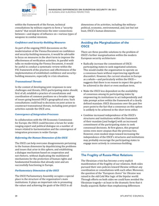 20	 ATL ANTIC COUNCIL
MANAGING DIFFERENCES ON EUROPEAN SECURITY IN 2015
US, RUSSIAN,AND EUROPEAN PERSPECTIVES
dimensions of its activities, including the military-
political, economic, environmental, and, last but not
least, OSCE’s human dimension.
Avoiding the Marginalization of the
OSCE	
There are three possible solutions to the problem of
OSCE’s further marginalization within the modern
European security architecture:
•	 Radically increase the commitment of OSCE-
participating states to seek negotiated solutions.
This would enable the organization to operate on
a consensus basis without experiencing significant
discomfort. However, the current situation in Europe
as a whole—and particularly within the OSCE—
suggests that there is no reason to expect this goal to
be achieved in the short or even medium term.
•	 Make the OSCE less dependent on the availability
of consensus among its participating states by
empowering its institutions to act independently and
take prompt action within the framework of a clearly
defined mandate. OSCE discussions over the past five
years point to the fact that a consensus on this option
is unlikely to be achieved in the short term either.
•	 Combine increased independence of the OSCE’s
structures and institutions within the framework
of their mandate (and budget) with an increased
commitment of the participating states to seek
consensual decisions. At first glance, this proposal
seems even more utopian than the previous two.
However, even modest steps toward increasing the
independence of the OSCE’s structures and institutions
may probably encourage the participating states to
engage more actively in consensus-building.
The Fragility of Russia-West Relations
The Ukrainian crisis has become a very explicit
manifestation of the fragility of our relations. Both sides
pursued their own policies toward Ukraine without any
coordination or consultations with each other. Moreover,
the question of the “European choice” for Ukraine was
raised in the old Cold War logic of the bipolar world.
Through efforts on both sides we could have avoided the
Ukrainian tragedy—at least in the dramatic form that it
finally acquired. Rather than emphasizing differences
within the framework of the Forum, technical
consultations by military experts to form a “security
matrix” that would determine the inter-connections
between—and degree of influence on—various types of
weapons in combat missions.
Confidence and Security-Building Measures
As part of the ongoing OSCE discussions on the
modernization of the Vienna Document on confidence
and security-building measures, it would be advisable
to focus on measures in the short term to improve the
effectiveness of verification activities. In parallel with
talks on modernizing the Vienna Document, it would
be useful to conduct a systematic review within the
FSC framework of the practices and effectiveness of the
implementation of established confidence and security-
building measures, especially in crisis situations.
Transnational Threats
In the context of developing joint responses to new
challenges and threats, OSCE-participating states should,
first of all, establish a practice of consultations and
coordination of common positions on a broader range
of issues going beyond OSCE’s geographical area. Such
consultations could lead to decisions on joint action to
counteract transnational threats, including joint project
activities outside the OSCE area.
Convergence of Integration Processes
In collaboration with the UN Economic Commission
for Europe, the OSCE could become a forum for wide-
ranging expert and political dialogue on a number of
issues related to harmonization and the convergence of
integration processes in wider Europe.
Reforming the Human Dimension of the OSCE
The OSCE can help overcome disagreements pertaining
to the human dimension by depoliticizing the problems
and issues that arise in this sphere, and establishing
a dialogue mechanism based on cooperation and
not rhetoric, without duplicating the multilateral
mechanisms for the protection of human rights and
fundamental freedoms that already exist and are
successfully functioning in Europe.
Parliamentary Dimension of the OSCE
The OSCE Parliamentary Assembly occupies a special
place in the structure of the organization’s main
institutions. It plays an important role in promoting
the values and achieving the goals of the OSCE in all
 