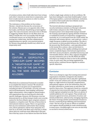 22	 ATL ANTIC COUNCIL
MANAGING DIFFERENCES ON EUROPEAN SECURITY IN 2015
US, RUSSIAN,AND EUROPEAN PERSPECTIVES
to find a single magic solution to all our problems. We
have been looking for some kind of philosopher’s stone
of European politics, a universal mechanism, institution,
or construct that would solve Euro-Atlantic security
problems once and for all.
The feverish talk about existing or proposed new
security institutions reminds us of Europe’s obsession
with treaties and pacts in the 1930s. Back then,
European powers were desperately trying to forestall
the looming catastrophe by signing all kinds of bilateral
or multilateral treaties of cooperation, nonaggression,
neutrality, etc. It is well known how the 1930s ended; the
obsession with treaties did not—and could not—solve a
single European or global security problem. The idea is
not, however, to draw parallels between the 1930s and
the present day. World politics—and especially politics
in the twenty-first century—does not boil down to
institutions. Many of the rapidly unfolding international
events completely bypass international organizations,
with their arcane procedures, unwieldy bureaucracy, and
interminable debates. All too often, regional and global
security institutions such as the UN, NATO, the OSCE,
and others are simply too slow to react to the unfolding
crises. In such cases, they are being supplanted by
tactical ad hoc coalitions thrown together to achieve
specific objectives.
Conclusion
There is no attempt to argue that existing international
organizations should be consigned to the dustbin—
they still have important roles to play. But a globalized
world—if we ever achieve such a world—will probably
begin as a tight network of mutually complementary
international regimes. As for the institutions, they will
be either reformed or created anew as and when the
need for them arises. This approach, based on a network
of separate but interconnected regimes, can be applied
to both regional and global security. There are plenty of
suitable platforms for such regimes. They include joint
measures against terrorism, prevention of nuclear and
missile proliferation, cybersecurity, managing migration,
the future of energy and the environmental situation in
Eurasia, countering drug trafficking and transnational
crime—the list can go on and on. Efforts to establish
such regimes should probably be made simultaneously
in many areas; a breakthrough in one area can also help
us succeed in several related areas.
of common actions, where both sides learn how to keep
each other’s interests in mind, how to compromise, and
how to make tactical concessions in order to achieve
common strategic goals.
The centerpiece of the problem we face today—
Ukraine—should also become the cornerstone of
the solution. Ukraine put us on opposite sides of the
barricades, and Ukraine should bring us back together
again. The scale of economic and social crisis in Ukraine
is staggering. Neither Russia nor the West alone are
likely to handle this crisis successfully. Only through
coordinated actions can we help Ukraine to avoid
turning into a failed state. And this collaboration in
implementing very specific, very practical projects
for Ukraine may gradually rebuild trust, which we all
desperately need.
What kind of an institutional framework is needed
to accomplish this historic mission? We should not
limit ourselves to any given set of organizations,
excluding all others. In each field—security, economic
and social development, state-building, and human
rights enhancement—there might be natural leaders
and organizations that are best placed to deal with
specific challenges. However, the Ukrainian crisis has
demonstrated to us all that trying to build a new security
system for the Euro-Atlantic space using last century’s
templates is a hopeless task. The time of hierarchies in
international relations is gone. There is no guarantee
that any new institutions will be better than existing
ones, whose potential is still far from exhausted. It is
time for us all, both in the West and in the East, to think
about what we could have done differently in the past.
One of the key causes of our failures has been the desire
IN THE TWENTY-FIRST
CENTURY, A GEOPOLITICAL
“ZERO-SUM GAME” BECOMES
A “NEGATIVE-SUM GAME” AT
THE END OF THE DAY, WITH
ALL THE SIDES ENDING UP
AS LOSERS.
 