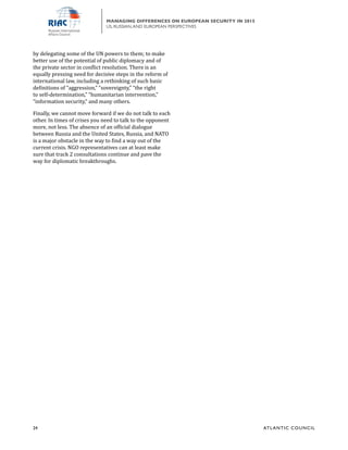 24	 ATL ANTIC COUNCIL
MANAGING DIFFERENCES ON EUROPEAN SECURITY IN 2015
US, RUSSIAN,AND EUROPEAN PERSPECTIVES
by delegating some of the UN powers to them; to make
better use of the potential of public diplomacy and of
the private sector in conflict resolution. There is an
equally pressing need for decisive steps in the reform of
international law, including a rethinking of such basic
definitions of “aggression,” “sovereignty,” “the right
to self-determination,” “humanitarian intervention,”
“information security,” and many others.
Finally, we cannot move forward if we do not talk to each
other. In times of crises you need to talk to the opponent
more, not less. The absence of an official dialogue
between Russia and the United States, Russia, and NATO
is a major obstacle in the way to find a way out of the
current crisis. NGO representatives can at least make
sure that track 2 consultations continue and pave the
way for diplomatic breakthroughs.
 