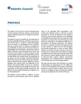 PREFACE
This report is the result of a series of brainstorming
sessions between American, Russian, and European
experts funded by a grant from Carnegie Corporation
of NewYork.
The Atlantic Council is grateful for the leadership of
the Honorable EllenTauscher and Minister Igor Ivanov,
who led the team in an effort to keep the dialogue
open and frank at a challenging time for European
security, as 2014 events in Ukraine unravelled the
post-Cold War security order.The Council wishes to
acknowledge the contributions of American experts:
Walter Slocombe, Hans Binnendijk, Paul Fritch, and
those who have wished to remain unnamed, as well
as the European experts:Lukasz Kulesa,Markus Kaim,
and Paal Hilde, who worked under the leadership of
Ian Kearns and the European Leadership Network
(ELN).The Council also thanks the group of Russian
experts:Andrey Kortunov,Andrei Zagorski, and Irina
Busygina, who worked under the leadership of the
Russian International Affairs Council to contribute
the Russian perspective; and, finally, the Director and
coordinator of the project, Isabelle François, for the
difficult task of bringing diverging views together into
one final publication.
The Atlantic Council offered a platform to keep
channels of communication open and for different
views to be expressed. Not surprisingly, in the
months that followed events in Ukraine, it proved
impossible to narrow the differences and develop a
common, action-oriented approach to the challenge
of rebuilding the European security order.We aimed
instead for a necessary first step of listening to each
other and reflecting on the significant differences in
the Western and Russian approaches. Our debates
focused on a possible way forward by gaining clarity
on the interests at stake, from the US, European,
and Russian perspectives, in order to better define
whether and where common interests may still lie
and how best to advance them.The need for managing
our differences in the aftermath of the Ukrainian crisis
will continue to require significant efforts on the part
of decision-makers, experts, officials, international
organizations, and nongovernmental organizations,
and will likely take time and strategic patience.
We hope that this report will contribute to a better
understanding and appreciation for the differences
in terms of the respective US, European, and Russian
positions, in order to better prepare, when the time
comes, for bridging the gap and bring back stability,
security, and prosperity to the whole of Europe.
 