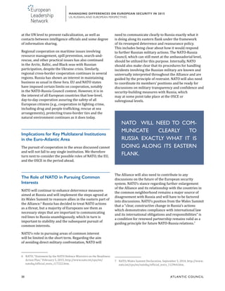 30	 ATL ANTIC COUNCIL
MANAGING DIFFERENCES ON EUROPEAN SECURITY IN 2015
US, RUSSIAN,AND EUROPEAN PERSPECTIVES
need to communicate clearly to Russia exactly what it
is doing along its eastern flank under the framework
of its revamped deterrence and reassurance policy.
This includes being clear about how it would respond
to further Russian military actions. The NATO-Russia
Council, which can still meet at the ambassadorial level,
should be utilized for this purpose. Internally, NATO
should also make clear that its procedures for handling
incidents involving the Russian military are known and
universally interpreted throughout the Alliance and are
guided by the principle of restraint. NATO will also need
to coordinate its members’ positions and be ready for
discussions on military transparency and confidence and
security-building measures with Russia, which
may at some point take place at the OSCE or
subregional levels.
The Alliance will also need to contribute to any
discussions on the future of the European security
system. NATO’s stance regarding further enlargement
of the Alliance and its relationship with the countries in
the common neighborhood remains a major source of
disagreement with Russia and will have to be factored
into discussions. NATO’s position from the Wales Summit
that a “clear, constructive change in Russia’s actions
which demonstrates compliance with international law
and its international obligations and responsibilities” is
a condition for renewed partnership remains valid as a
guiding principle for future NATO-Russia relations.7
7	 NATO, Wales Summit Declaration, September 5, 2014, http://www.
nato.int/cps/en/natohq/official_texts_112964.htm.
at the UN level to prevent radicalization, as well as
contacts between intelligence officials and some degree
of information sharing.
Regional cooperation on maritime issues involving
resource management, spill prevention, search-and-
rescue, and other practical issues has also continued
in the Arctic, Baltic, and Black seas with Russian
participation, despite the Ukraine crisis. Similarly,
regional cross-border cooperation continues in several
regions. Russia has shown an interest in maintaining
business as usual in these fora. EU and NATO states
have imposed certain limits on cooperation, notably
in the NATO-Russia Council context. However, it is in
the interest of all European countries that low-level,
day-to-day cooperation assuring the safety of all
European citizens (e.g., cooperation in fighting crime,
including drug and people trafficking, rescue at sea
arrangements), protecting trans-border ties and the
natural environment continues as it does today.
Implications for Key Multilateral Institutions
in the Euro-Atlantic Area
The pursuit of cooperation in the areas discussed cannot
and will not fall to any single institution. We therefore
turn next to consider the possible roles of NATO, the EU,
and the OSCE in the period ahead.
The Role of NATO in Pursuing Common
Interests
NATO will continue to enhance deterrence measures
aimed at Russia and will implement the steps agreed at
its Wales Summit to reassure allies in the eastern part of
the Alliance.6
Russia has decided to treat NATO actions
as a threat, but a majority of Europeans see them as
necessary steps that are important to communicating
red lines to Russia unambiguously, which in turn is
important to stability and the subsequent pursuit of
common interests.
NATO’s role in pursuing areas of common interest
will be limited in the short term. Regarding the aim
of avoiding direct military confrontation, NATO will
6	 NATO, “Statement by the NATO Defence Ministers on the Readiness
Action Plan,” February 5, 2015, http://www.nato.int/cps/en/
natohq/official_texts_117222.htm.
NATO WILL NEED TO COM-
MUNICATE CLEARLY TO
RUSSIA EXACTLY WHAT IT IS
DOING ALONG ITS EASTERN
FLANK.
 