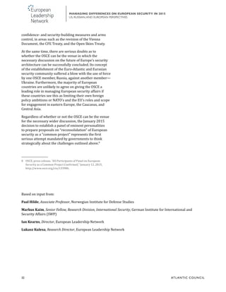 32	 ATL ANTIC COUNCIL
MANAGING DIFFERENCES ON EUROPEAN SECURITY IN 2015
US, RUSSIAN,AND EUROPEAN PERSPECTIVES
confidence- and security-building measures and arms
control, in areas such as the revision of the Vienna
Document, the CFE Treaty, and the Open Skies Treaty.
At the same time, there are serious doubts as to
whether the OSCE can be the venue in which the
necessary discussion on the future of Europe’s security
architecture can be successfully concluded. Its concept
of the establishment of the Euro-Atlantic and Eurasian
security community suffered a blow with the use of force
by one OSCE member, Russia, against another member—
Ukraine. Furthermore, the majority of European
countries are unlikely to agree on giving the OSCE a
leading role in managing European security affairs if
these countries see this as limiting their own foreign
policy ambitions or NATO’s and the EU’s roles and scope
for engagement in eastern Europe, the Caucasus, and
Central Asia.
Regardless of whether or not the OSCE can be the venue
for the necessary wider discussion, the January 2015
decision to establish a panel of eminent personalities
to prepare proposals on “reconsolidation” of European
security as a “common project” represents the first
serious attempt mandated by governments to think
strategically about the challenges outlined above.8
8	 OSCE, press release, “All Participants of Panel on European
Security as a Common Project Confirmed,” January 12, 2015,
http://www.osce.org/cio/133986.
Based on input from:
Paal Hilde, Associate Professor, Norwegian Institute for Defense Studies
Markus Kaim, Senior Fellow, Research Division, International Security, German Institute for International and
Security Affairs (SWP)
Ian Kearns, Director, European Leadership Network
Lukasz Kulesa, Research Director, European Leadership Network
 